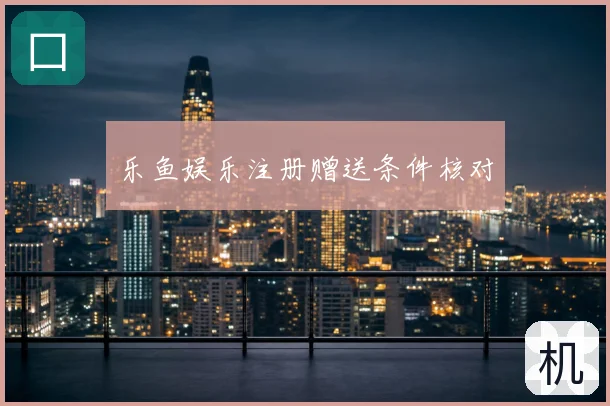 乐鱼娱乐注册赠送条件核对